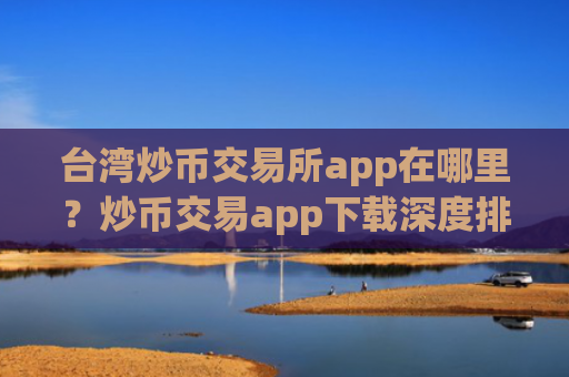 台湾炒币交易所app在哪里？炒币交易app下载深度排名