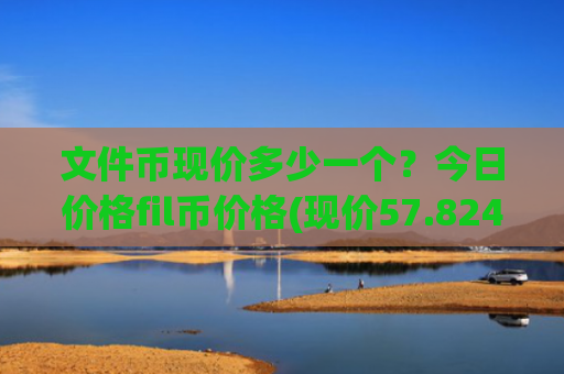 文件币现价多少一个？今日价格fil币价格(现价57.8243元)