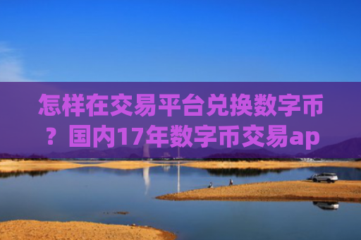 怎样在交易平台兑换数字币?国内17年数字币交易app下载