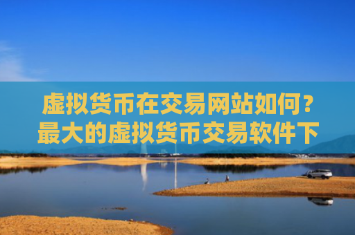 虚拟货币在交易网站如何？最大的虚拟货币交易软件下载排名