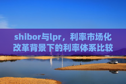 shibor与lpr，利率市场化改革背景下的利率体系比较