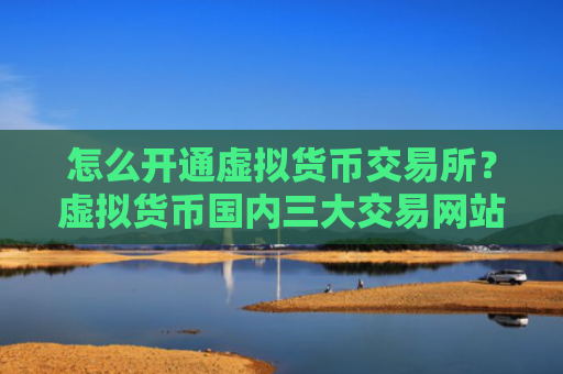 怎么开通虚拟货币交易所？虚拟货币国内三大交易网站