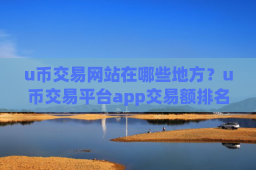u币交易网站在哪些地方？u币交易平台app交易额排名