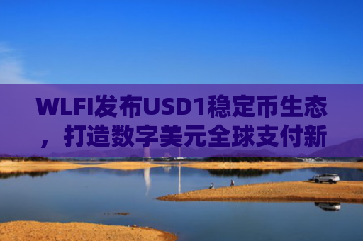 WLFI发布USD1稳定币生态，打造数字美元全球支付新基建
