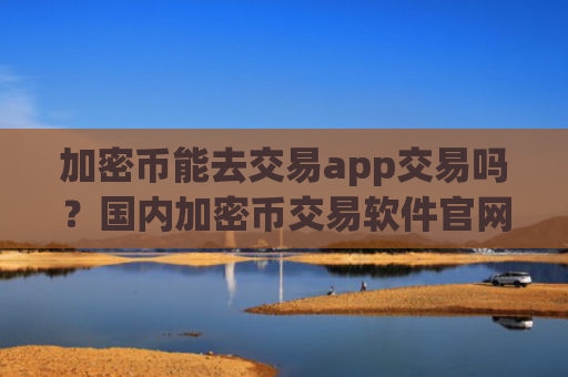加密币能去交易app交易吗?国内加密币交易软件官网