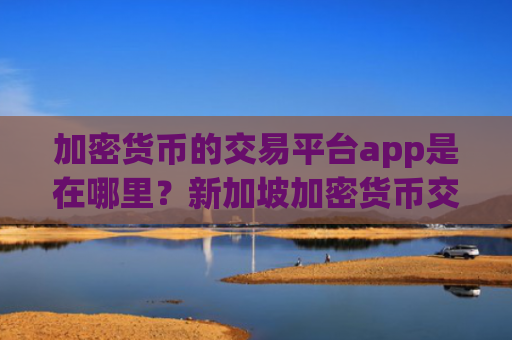 加密货币的交易平台app是在哪里?新加坡加密货币交易app下载官网