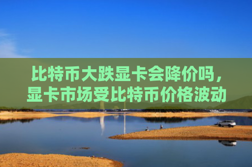 比特币大跌显卡会降价吗,显卡市场受比特币价格波动影响分析