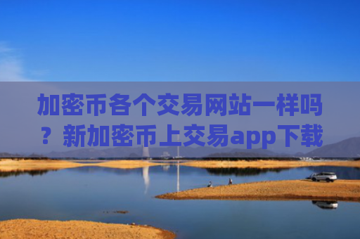 加密币各个交易网站一样吗?新加密币上交易app下载了么