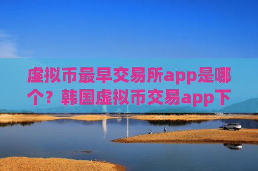 虚拟币最早交易所app是哪个?韩国虚拟币交易app下载网站
