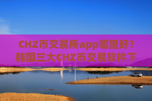 CHZ币交易所app哪里好？韩国三大CHZ币交易软件下载