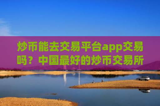 炒币能去交易平台app交易吗？中国最好的炒币交易所app下载