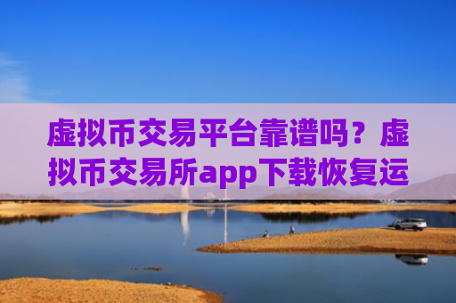 虚拟币交易平台靠谱吗?虚拟币交易所app下载恢复运营
