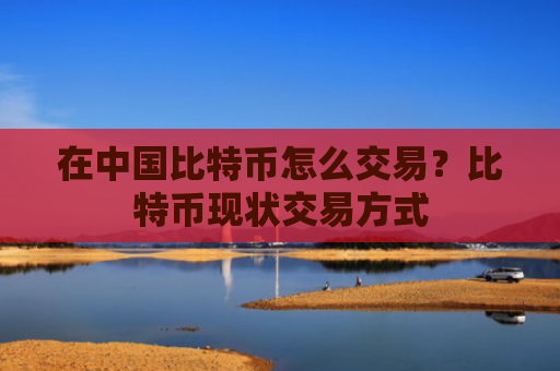在中国比特币怎么交易？比特币现状交易方式