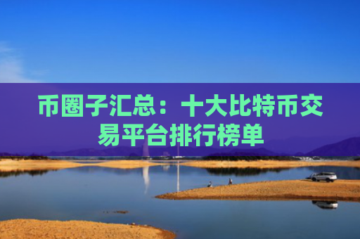 币圈子汇总:十大比特币交易平台排行榜单