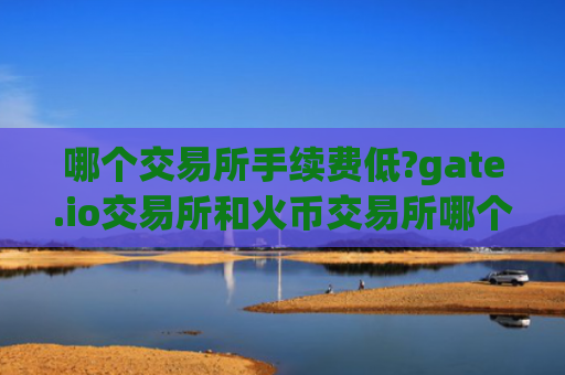 哪个交易所手续费低?gate.io交易所和火币交易所哪个手续费低？