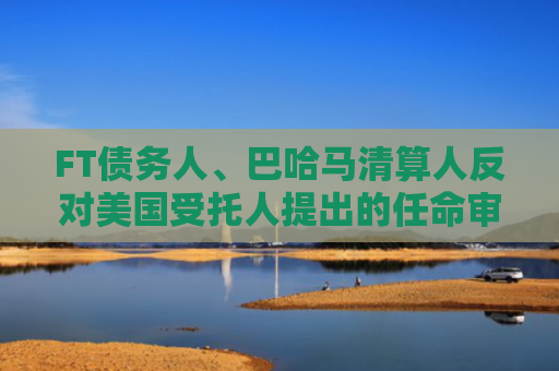 FT债务人、巴哈马清算人反对美国受托人提出的任命审查员请求