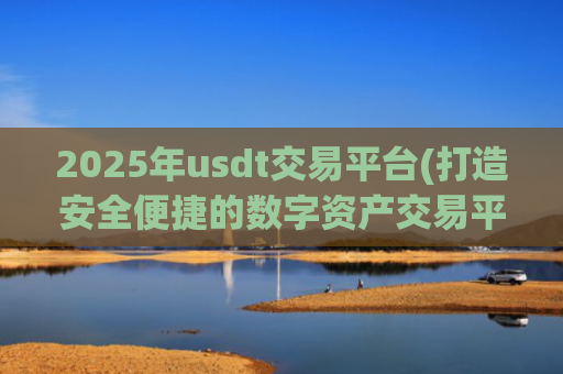 2025年usdt交易平台(打造安全便捷的数字资产交易平台)