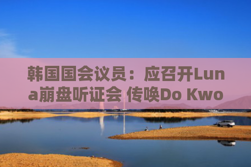 韩国国会议员:应召开Luna崩盘听证会 传唤Do Kwon及相关交易所高管