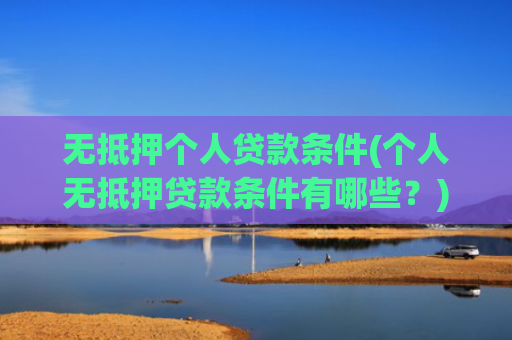 无抵押个人贷款条件(个人无抵押贷款条件有哪些?)