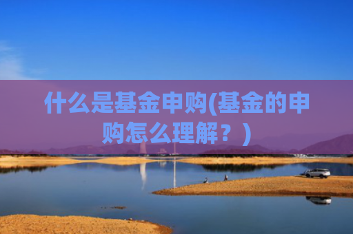 什么是基金申购(基金的申购怎么理解?)