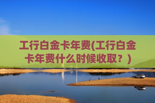 工行白金卡年费(工行白金卡年费什么时候收取？)