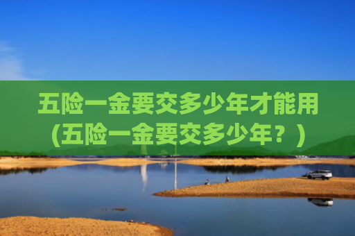 五险一金要交多少年才能用(五险一金要交多少年？)