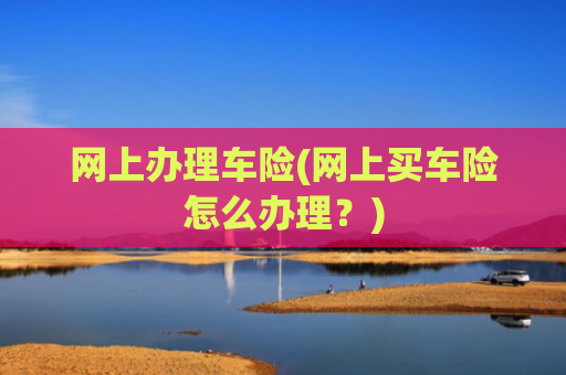 网上办理车险(网上买车险怎么办理?)