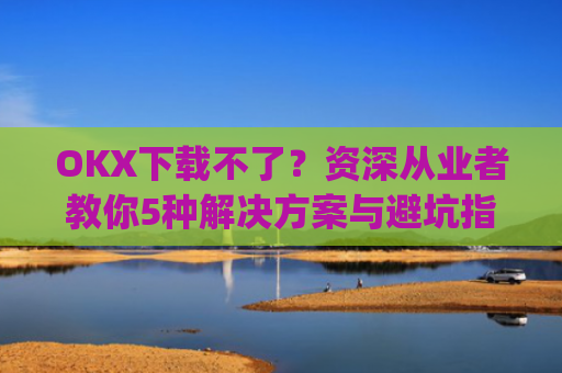 OKX下载不了？资深从业者教你5种解决方案与避坑指南_oki官网为什么不能下载