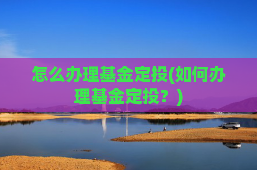 怎么办理基金定投(如何办理基金定投?)