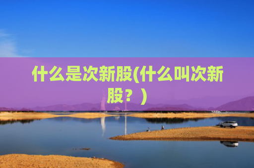 什么是次新股(什么叫次新股?)