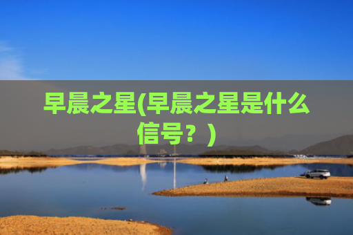 早晨之星(早晨之星是什么信号?)