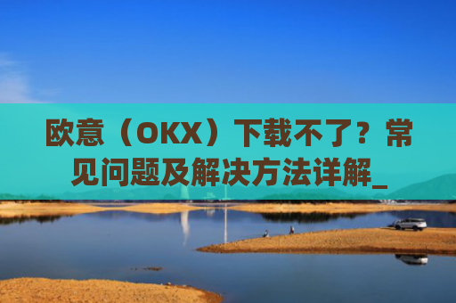 欧意(OKX)下载不了?常见问题及解决方法详解_