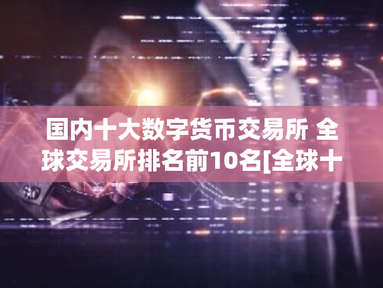 国内十大数字货币交易所 全球交易所排名前10名[全球十大交易所排行榜]