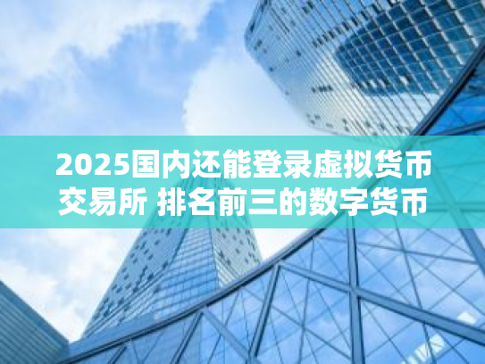 2025国内还能登录虚拟货币交易所 排名前三的数字货币交易所