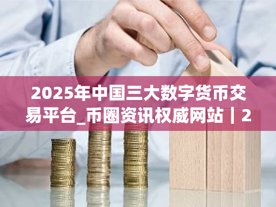 2025年中国三大数字货币交易平台_币圈资讯权威网站|2025