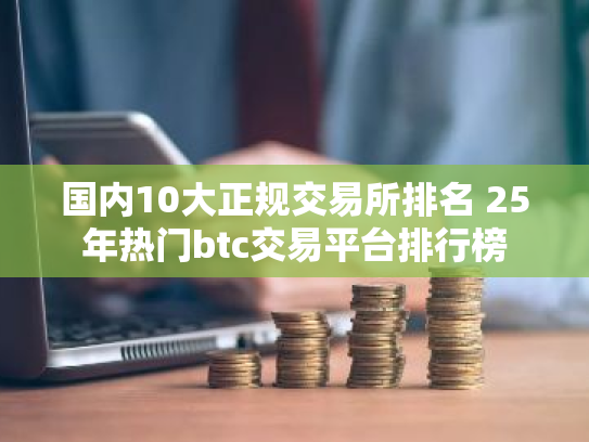 国内10大正规交易所排名 25年热门btc交易平台排行榜