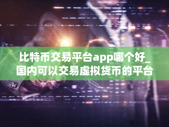 比特币交易平台app哪个好_国内可以交易虚拟货币的平台