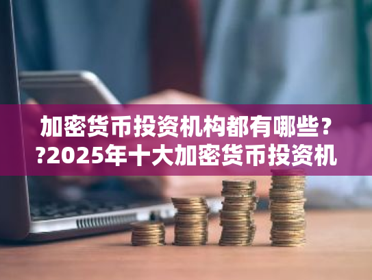 加密货币投资机构都有哪些??2025年十大加密货币投资机构排名