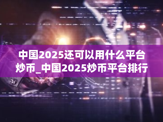 中国2025还可以用什么平台炒币_中国2025炒币平台排行