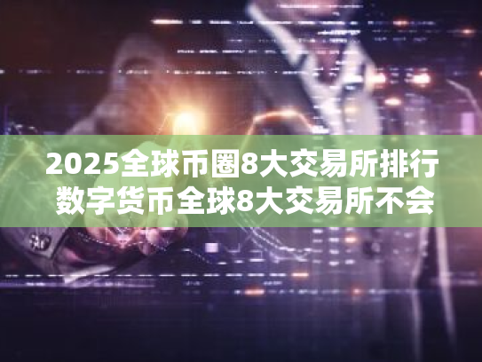 2025全球币圈8大交易所排行 数字货币全球8大交易所不会被清