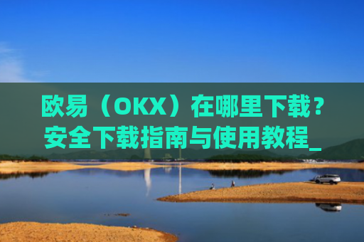 欧易(OKX)在哪里下载?安全下载指南与使用教程_易欧交易所app最新版