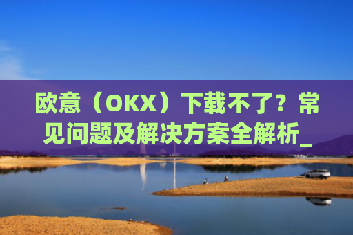 欧意(OKX)下载不了?常见问题及解决方案全解析_