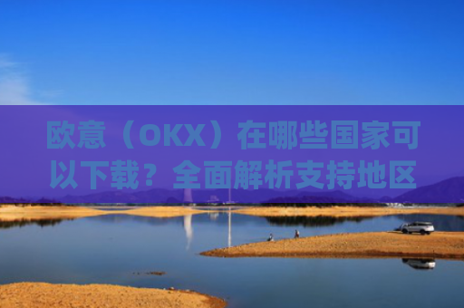 欧意（OKX）在哪些国家可以下载？全面解析支持地区与使用指南_怎么下载欧洲