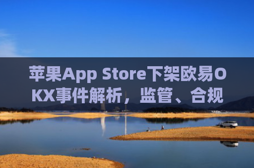 苹果App Store下架欧易OKX事件解析,监管、合规与加密货币行业的未来走向_