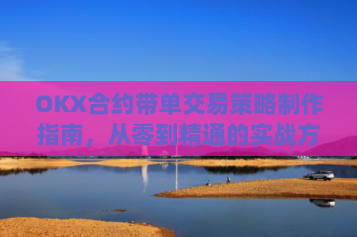 OKX合约带单交易策略制作指南,从零到精通的实战方法论_okex怎么做合约交易