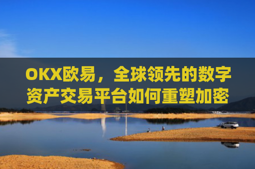 OKX欧易,全球领先的数字资产交易平台如何重塑加密货币生态_okx殴易是合法的吗