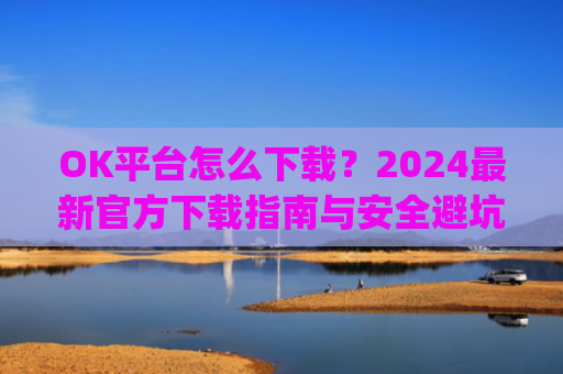 OK平台怎么下载?2024最新官方下载指南与安全避坑攻略_ok 下载