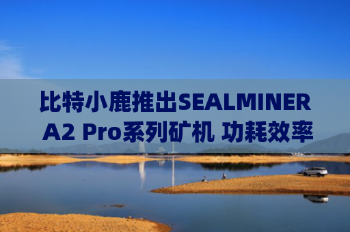 比特小鹿推出SEALMINER A2 Pro系列矿机 功耗效率突破14.9J/TH Tether增持股份