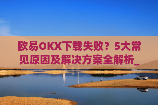 欧易OKX下载失败?5大常见原因及解决方案全解析_