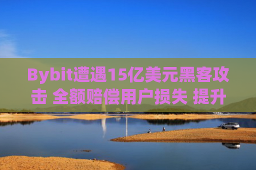 Bybit遭遇15亿美元黑客攻击 全额赔偿用户损失 提升交易所安全性